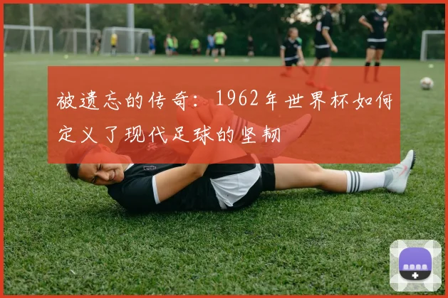 被遗忘的传奇：1962年世界杯如何定义了现代足球的坚韧