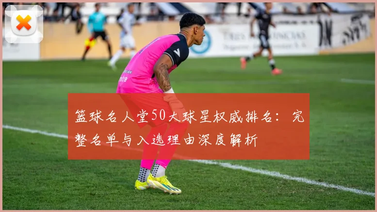 篮球名人堂50大球星权威排名:完整名单与入选理由深度解析