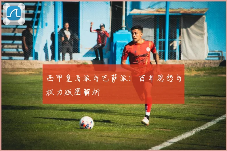 西甲皇马派与巴萨派：百年恩怨与权力版图解析