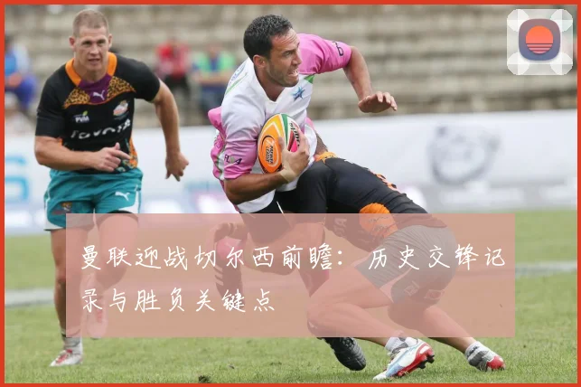 曼联迎战切尔西前瞻：历史交锋记录与胜负关键点