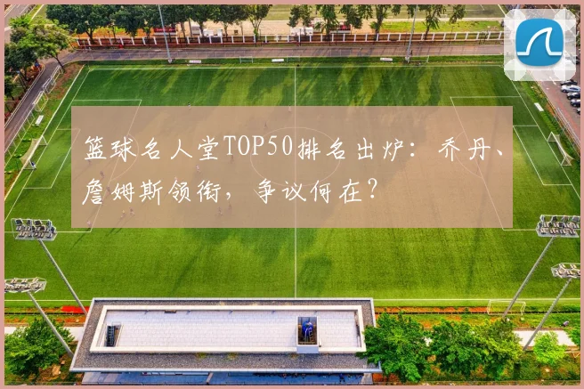 篮球名人堂TOP50排名出炉：乔丹、詹姆斯领衔，争议何在？