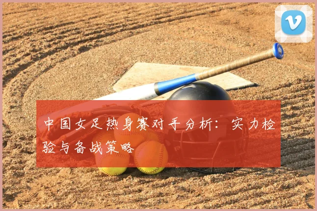 中国女足热身赛对手分析：实力检验与备战策略
