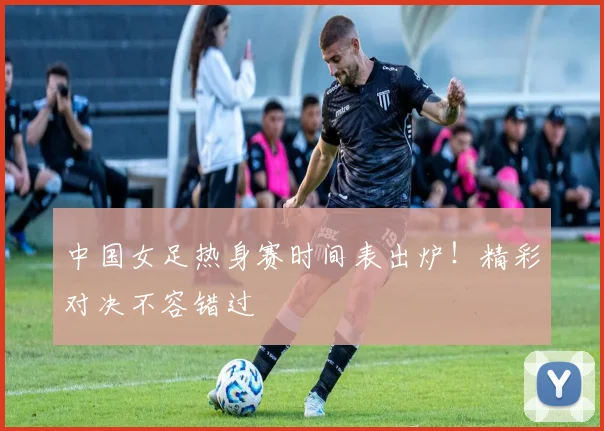 中国女足热身赛时间表出炉!精彩对决不容错过