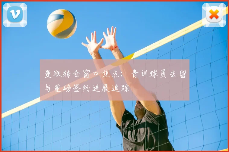 曼联转会窗口焦点：青训球员去留与重磅签约进展追踪