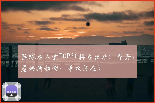 篮球名人堂TOP50排名出炉：乔丹、詹姆斯领衔，争议何在？