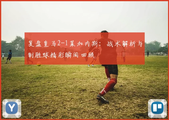 复盘皇马2-1莱加内斯：战术解析与制胜球精彩瞬间回顾
