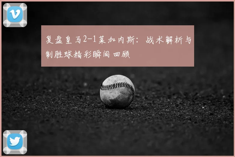 复盘皇马2-1莱加内斯：战术解析与制胜球精彩瞬间回顾