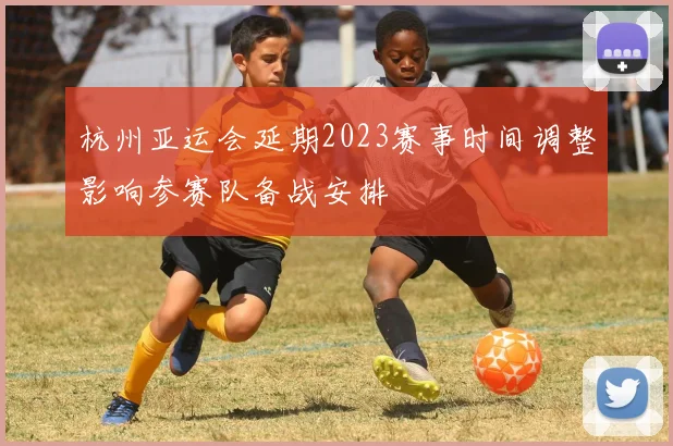 杭州亚运会延期2023赛事时间调整影响参赛队备战安排