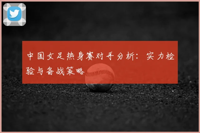 中国女足热身赛对手分析：实力检验与备战策略