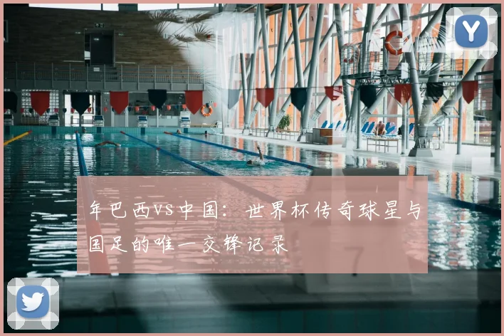 年巴西vs中国：世界杯传奇球星与国足的唯一交锋记录