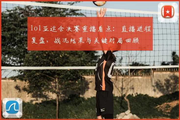 lol亚运会决赛重播看点：直播进程复盘，战况结果与关键对局回顾