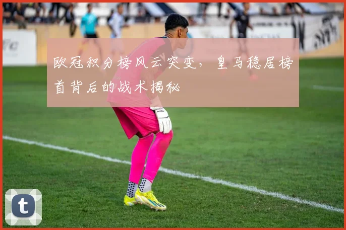 欧冠积分榜风云突变，皇马稳居榜首背后的战术揭秘