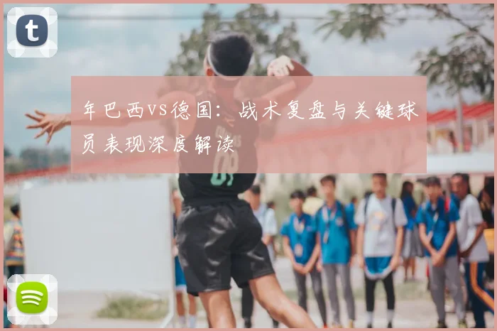 年巴西vs德国：战术复盘与关键球员表现深度解读