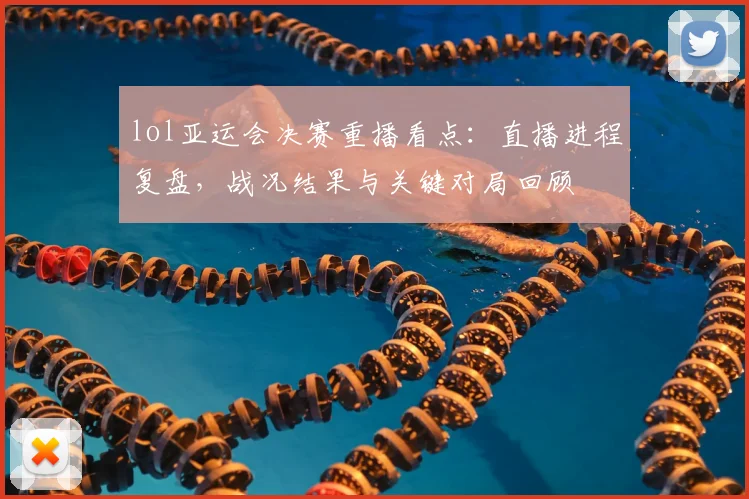 lol亚运会决赛重播看点：直播进程复盘，战况结果与关键对局回顾