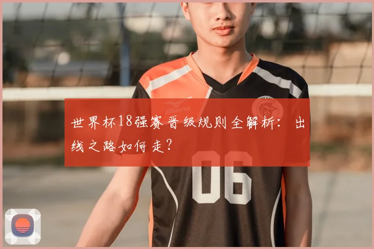 世界杯18强赛晋级规则全解析:出线之路如何走?