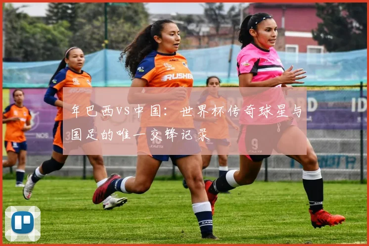 年巴西vs中国：世界杯传奇球星与国足的唯一交锋记录