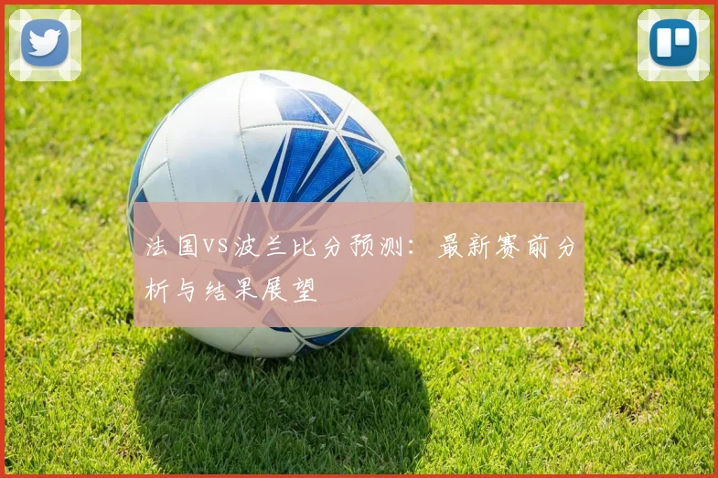 法国vs波兰比分预测:最新赛前分析与结果展望