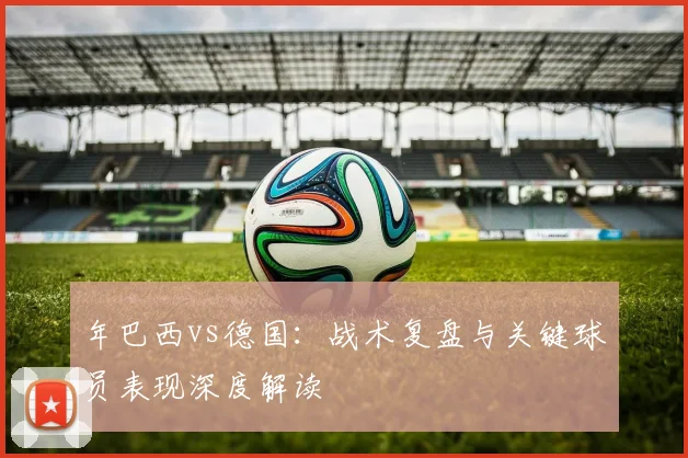 年巴西vs德国：战术复盘与关键球员表现深度解读