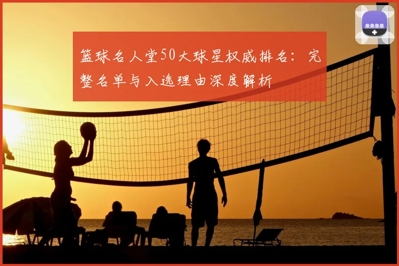 篮球名人堂50大球星权威排名：完整名单与入选理由深度解析