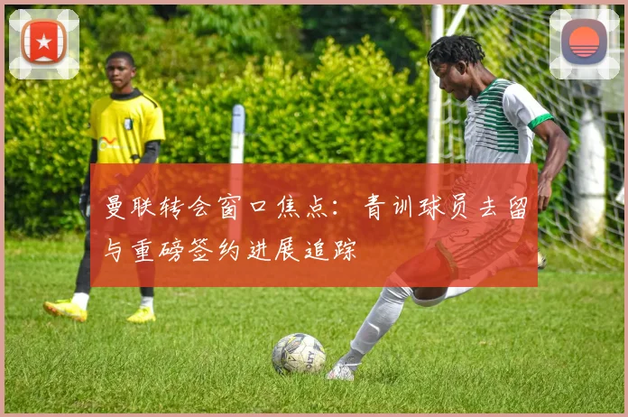 曼联转会窗口焦点：青训球员去留与重磅签约进展追踪