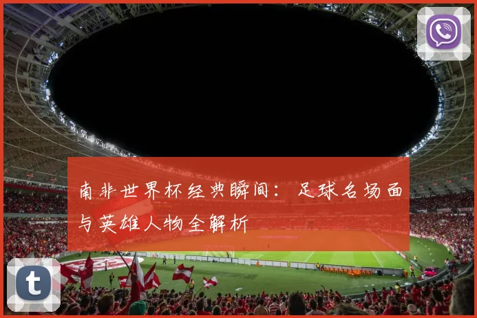 南非世界杯经典瞬间：足球名场面与英雄人物全解析