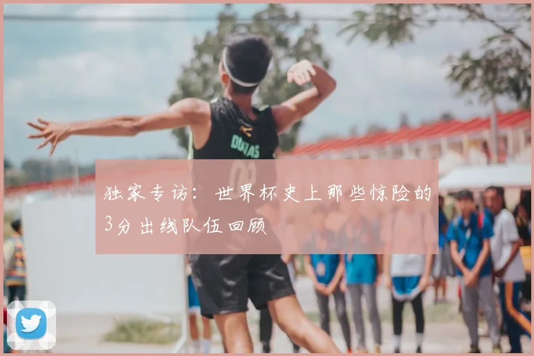 独家专访：世界杯史上那些惊险的3分出线队伍回顾