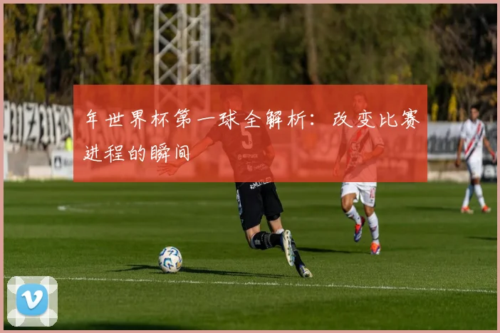 年世界杯第一球全解析:改变比赛进程的瞬间