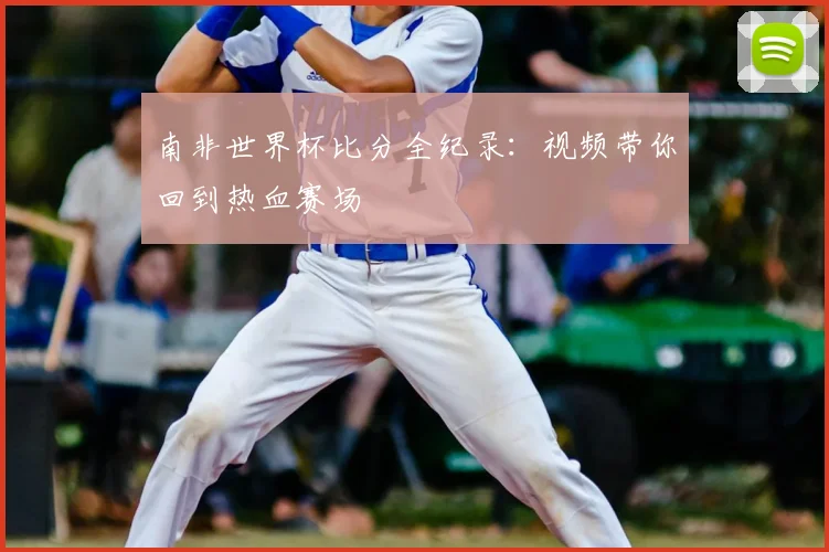 南非世界杯比分全纪录：视频带你回到热血赛场