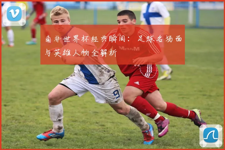 南非世界杯经典瞬间：足球名场面与英雄人物全解析