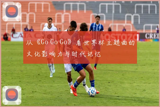 从《Go Go Go》看世界杯主题曲的文化影响力与时代记忆