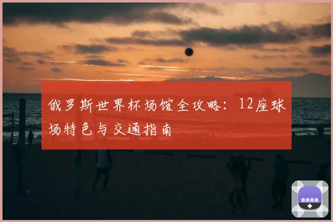 俄罗斯世界杯场馆全攻略:12座球场特色与交通指南