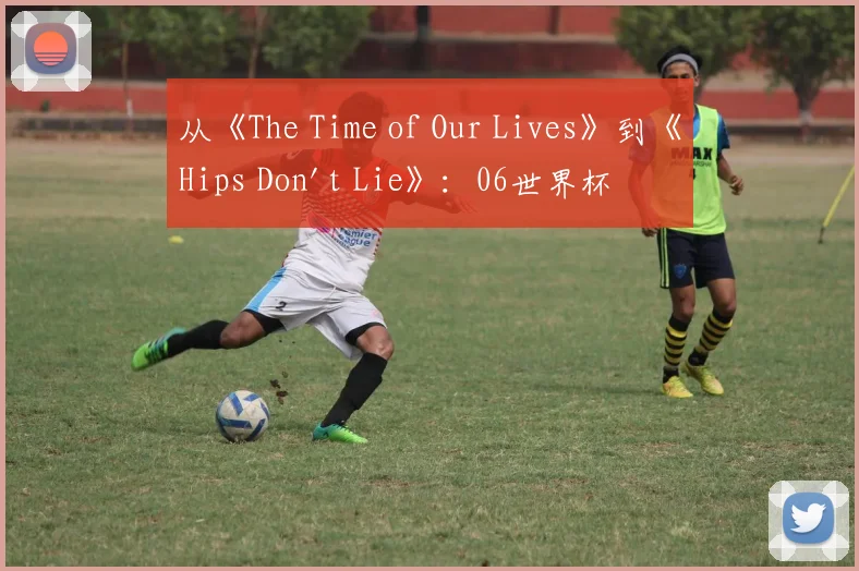 从《The Time of Our Lives》到《Hips Don't Lie》：06世界杯音乐记