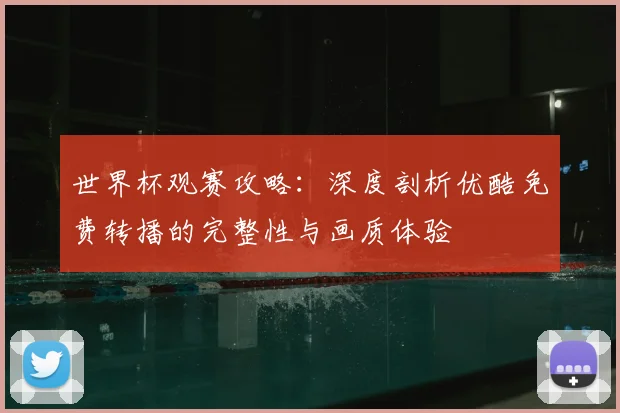 世界杯观赛攻略：深度剖析优酷免费转播的完整性与画质体验