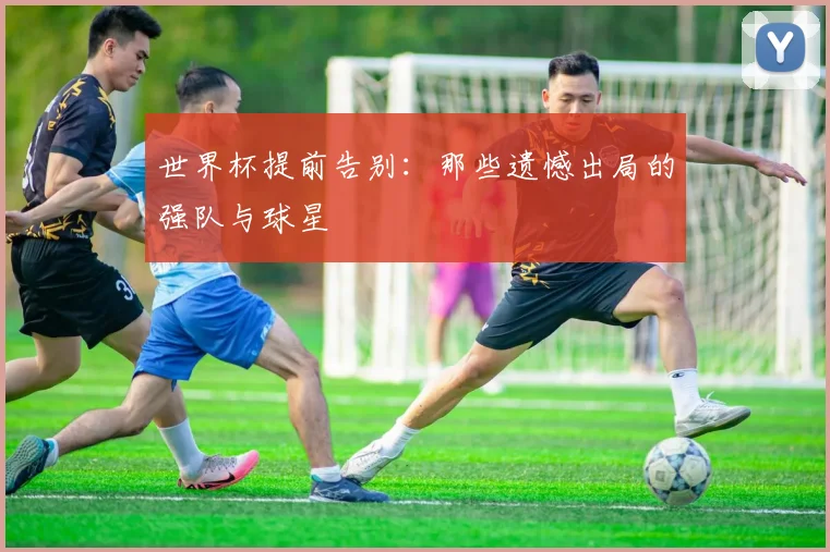 世界杯提前告别:那些遗憾出局的强队与球星
