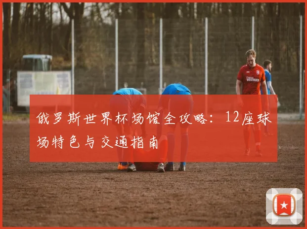 俄罗斯世界杯场馆全攻略:12座球场特色与交通指南