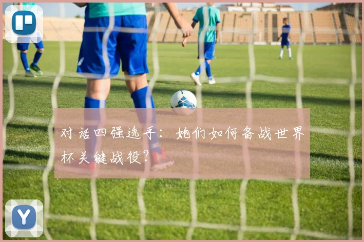 对话四强选手:她们如何备战世界杯关键战役?